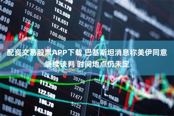 配资交易股票APP下载 巴基斯坦消息称美伊同意继续谈判 时间地点仍未定
