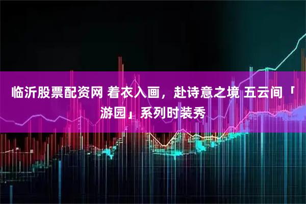 临沂股票配资网 着衣入画，赴诗意之境 五云间「游园」系列时装秀