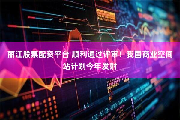 丽江股票配资平台 顺利通过评审！我国商业空间站计划今年发射