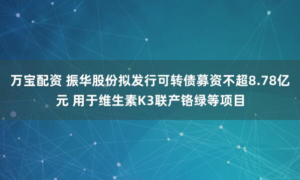 万宝配资 振华股份拟发行可转债募资不超8.78亿元 用于维生素K3联产铬绿等项目