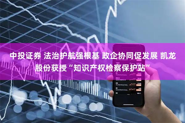 中投证券 法治护航强根基 政企协同促发展 凯龙股份获授“知识产权检察保护站”