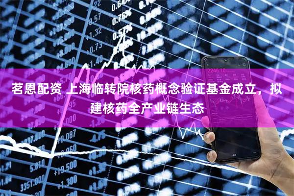 茗恩配资 上海临转院核药概念验证基金成立，拟建核药全产业链生态