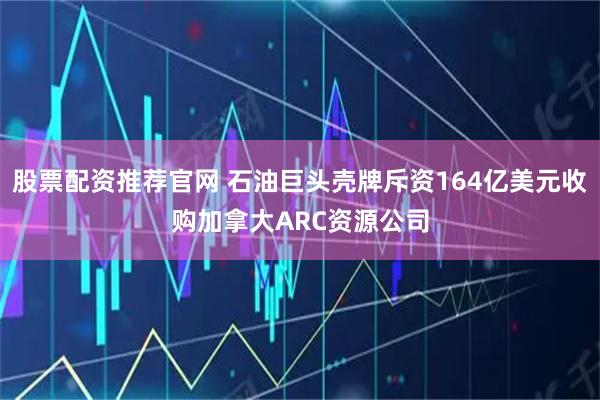 股票配资推荐官网 石油巨头壳牌斥资164亿美元收购加拿大ARC资源公司