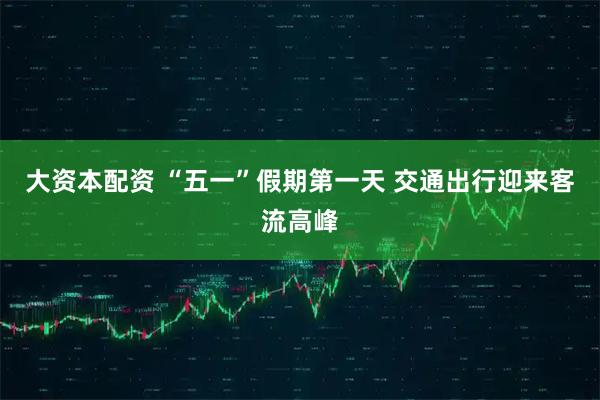 大资本配资 “五一”假期第一天 交通出行迎来客流高峰