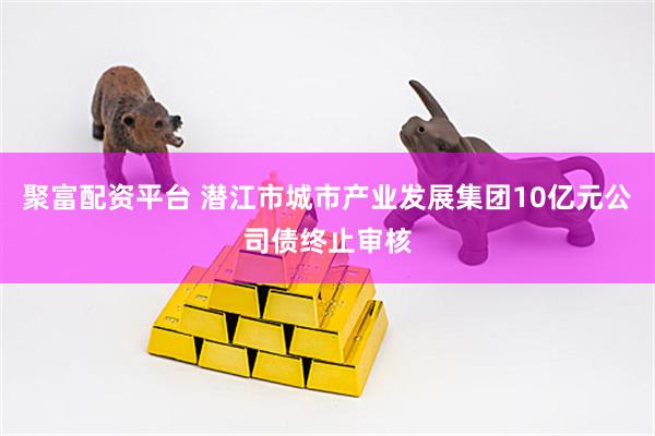 聚富配资平台 潜江市城市产业发展集团10亿元公司债终止审核
