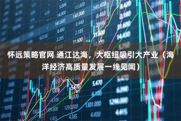 怀远策略官网 通江达海，大枢纽吸引大产业（海洋经济高质量发展一线见闻）