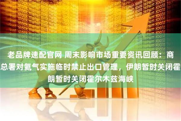 老品牌速配官网 周末影响市场重要资讯回顾：商务部、海关总署对氦气实施临时禁止出口管理，伊朗暂时关闭霍尔木兹海峡