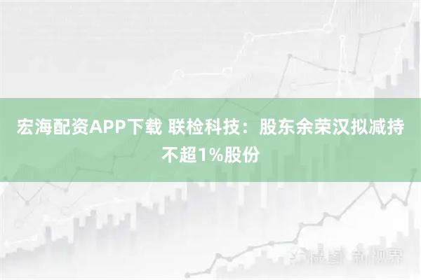 宏海配资APP下载 联检科技：股东余荣汉拟减持不超1%股份