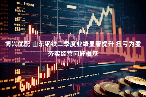 博兴优配 山东钢铁二季度业绩显著提升 扭亏为盈夯实经营向好根基