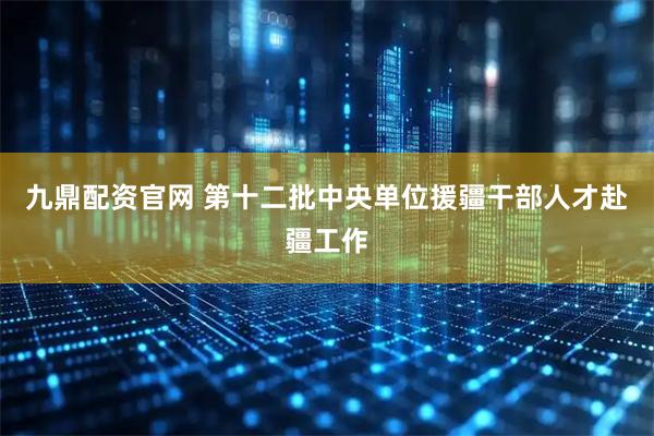 九鼎配资官网 第十二批中央单位援疆干部人才赴疆工作