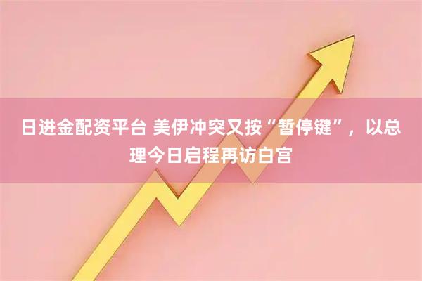 日进金配资平台 美伊冲突又按“暂停键”，以总理今日启程再访白宫