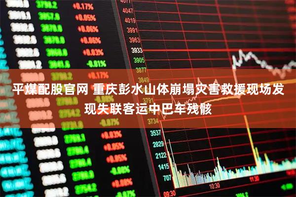平煤配股官网 重庆彭水山体崩塌灾害救援现场发现失联客运中巴车残骸