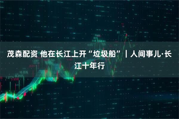 茂森配资 他在长江上开“垃圾船”｜人间事儿·长江十年行