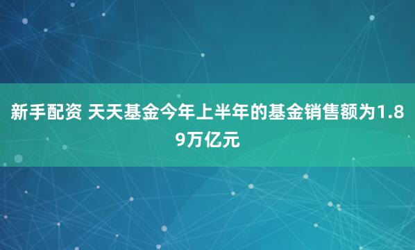 新手配资 天天基金今年上半年的基金销售额为1.89万亿元