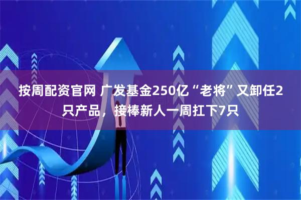 按周配资官网 广发基金250亿“老将”又卸任2只产品，接棒新人一周扛下7只