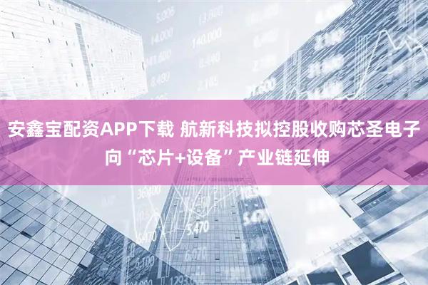 安鑫宝配资APP下载 航新科技拟控股收购芯圣电子 向“芯片+设备”产业链延伸